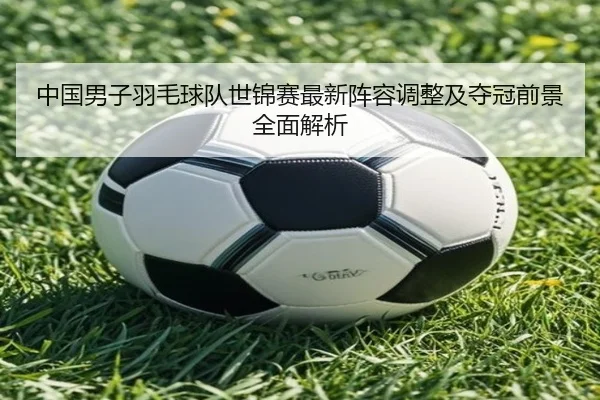 中国男子羽毛球队世锦赛最新阵容调整及夺冠前景全面解析